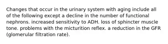 Changes that occur in the urinary system with aging include all of the following except a decline in the number of functional nephrons. increased sensitivity to ADH. loss of sphincter muscle tone. problems with the micturition reflex. a reduction in the GFR (glomerular filtration rate).