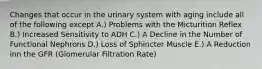 Changes that occur in the urinary system with aging include all of the following except A.) Problems with the Micturition Reflex B.) Increased Sensitivity to ADH C.) A Decline in the Number of Functional Nephrons D.) Loss of Sphincter Muscle E.) A Reduction inn the GFR (Glomerular Filtration Rate)