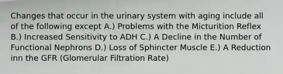 Changes that occur in the urinary system with aging include all of the following except A.) Problems with the Micturition Reflex B.) Increased Sensitivity to ADH C.) A Decline in the Number of Functional Nephrons D.) Loss of Sphincter Muscle E.) A Reduction inn the GFR (Glomerular Filtration Rate)