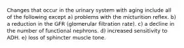 Changes that occur in the urinary system with aging include all of the following except a) problems with the micturition reflex. b) a reduction in the GFR (glomerular filtration rate). c) a decline in the number of functional nephrons. d) increased sensitivity to ADH. e) loss of sphincter muscle tone.