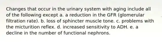 Changes that occur in the urinary system with aging include all of the following except a. a reduction in the GFR (glomerular filtration rate). b. loss of sphincter muscle tone. c. problems with the micturition reflex. d. increased sensitivity to ADH. e. a decline in the number of functional nephrons.