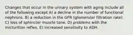 Changes that occur in the urinary system with aging include all of the following except A) a decline in the number of functional nephrons. B) a reduction in the GFR (glomerular filtration rate). C) loss of sphincter muscle tone. D) problems with the micturition reflex. E) increased sensitivity to ADH.