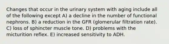 Changes that occur in the urinary system with aging include all of the following except A) a decline in the number of functional nephrons. B) a reduction in the GFR (glomerular filtration rate). C) loss of sphincter muscle tone. D) problems with the micturition reflex. E) increased sensitivity to ADH.