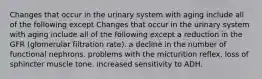 Changes that occur in the urinary system with aging include all of the following except Changes that occur in the urinary system with aging include all of the following except a reduction in the GFR (glomerular filtration rate). a decline in the number of functional nephrons. problems with the micturition reflex. loss of sphincter muscle tone. increased sensitivity to ADH.