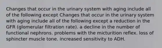 Changes that occur in the urinary system with aging include all of the following except Changes that occur in the urinary system with aging include all of the following except a reduction in the GFR (glomerular filtration rate). a decline in the number of functional nephrons. problems with the micturition reflex. loss of sphincter muscle tone. increased sensitivity to ADH.