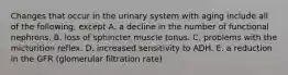 Changes that occur in the urinary system with aging include all of the following, except A. a decline in the number of functional nephrons. B. loss of sphincter muscle tonus. C. problems with the micturition reflex. D. increased sensitivity to ADH. E. a reduction in the GFR (glomerular filtration rate)