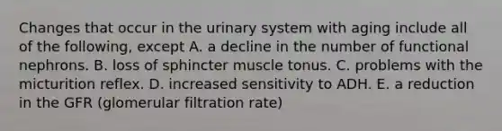 Changes that occur in the urinary system with aging include all of the following, except A. a decline in the number of functional nephrons. B. loss of sphincter muscle tonus. C. problems with the micturition reflex. D. increased sensitivity to ADH. E. a reduction in the GFR (glomerular filtration rate)