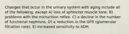 Changes that occur in the urinary system with aging include all of the following, except A) loss of sphincter muscle tone. B) problems with the micturition reflex. C) a decline in the number of functional nephrons. D) a reduction in the GFR (glomerular filtration rate). E) increased sensitivity to ADH.