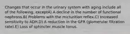 Changes that occur in the urinary system with aging include all of the following, exceptA) A decline in the number of functional nephrons.B) Problems with the micturition reflex.C) Increased sensitivity to ADH.D) A reduction in the GFR (glomerular filtration rate).E) Loss of sphincter muscle tonus.