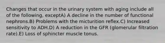 Changes that occur in the urinary system with aging include all of the following, exceptA) A decline in the number of functional nephrons.B) Problems with the micturition reflex.C) Increased sensitivity to ADH.D) A reduction in the GFR (glomerular filtration rate).E) Loss of sphincter muscle tonus.