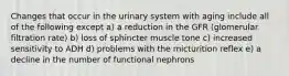 Changes that occur in the urinary system with aging include all of the following except a) a reduction in the GFR (glomerular filtration rate) b) loss of sphincter muscle tone c) increased sensitivity to ADH d) problems with the micturition reflex e) a decline in the number of functional nephrons