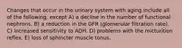 Changes that occur in the urinary system with aging include all of the following, except A) a decline in the number of functional nephrons. B) a reduction in the GFR (glomerular filtration rate). C) increased sensitivity to ADH. D) problems with the micturition reflex. E) loss of sphincter muscle tonus.