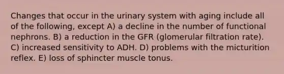 Changes that occur in the urinary system with aging include all of the following, except A) a decline in the number of functional nephrons. B) a reduction in the GFR (glomerular filtration rate). C) increased sensitivity to ADH. D) problems with the micturition reflex. E) loss of sphincter muscle tonus.