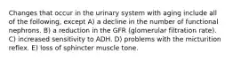 Changes that occur in the urinary system with aging include all of the following, except A) a decline in the number of functional nephrons. B) a reduction in the GFR (glomerular filtration rate). C) increased sensitivity to ADH. D) problems with the micturition reflex. E) loss of sphincter muscle tone.