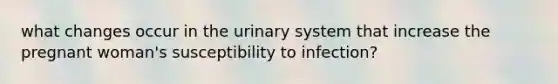 what changes occur in the urinary system that increase the pregnant woman's susceptibility to infection?