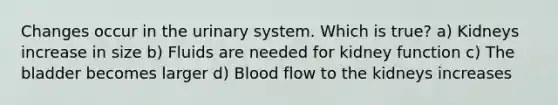 Changes occur in the urinary system. Which is true? a) Kidneys increase in size b) Fluids are needed for kidney function c) The bladder becomes larger d) Blood flow to the kidneys increases