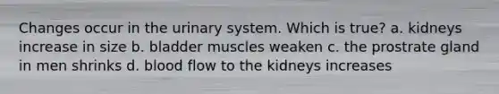 Changes occur in the urinary system. Which is true? a. kidneys increase in size b. bladder muscles weaken c. the prostrate gland in men shrinks d. blood flow to the kidneys increases