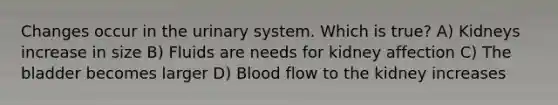 Changes occur in the urinary system. Which is true? A) Kidneys increase in size B) Fluids are needs for kidney affection C) The bladder becomes larger D) Blood flow to the kidney increases