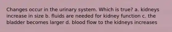 Changes occur in the urinary system. Which is true? a. kidneys increase in size b. fluids are needed for kidney function c. the bladder becomes larger d. blood flow to the kidneys increases