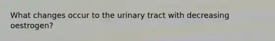 What changes occur to the urinary tract with decreasing oestrogen?