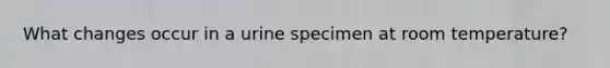 What changes occur in a urine specimen at room temperature?