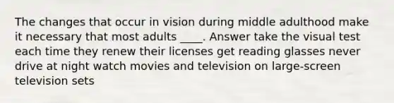 The changes that occur in vision during middle adulthood make it necessary that most adults ____. Answer take the visual test each time they renew their licenses get reading glasses never drive at night watch movies and television on large-screen television sets