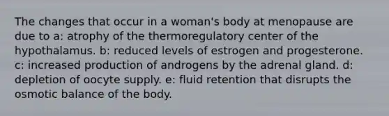 The changes that occur in a woman's body at menopause are due to a: atrophy of the thermoregulatory center of the hypothalamus. b: reduced levels of estrogen and progesterone. c: increased production of androgens by the adrenal gland. d: depletion of oocyte supply. e: fluid retention that disrupts the osmotic balance of the body.