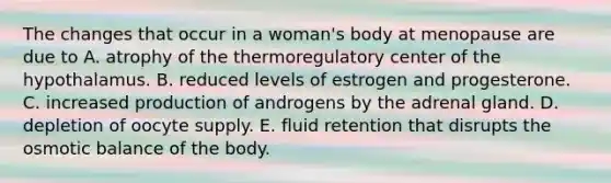 The changes that occur in a woman's body at menopause are due to A. atrophy of the thermoregulatory center of the hypothalamus. B. reduced levels of estrogen and progesterone. C. increased production of androgens by the adrenal gland. D. depletion of oocyte supply. E. fluid retention that disrupts the osmotic balance of the body.