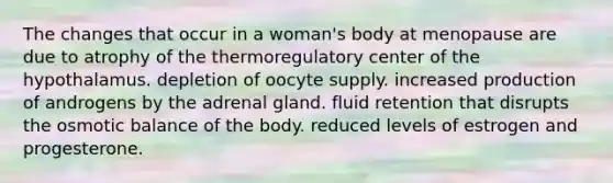 The changes that occur in a woman's body at menopause are due to atrophy of the thermoregulatory center of the hypothalamus. depletion of oocyte supply. increased production of androgens by the adrenal gland. fluid retention that disrupts the osmotic balance of the body. reduced levels of estrogen and progesterone.