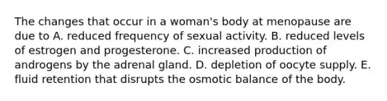 The changes that occur in a woman's body at menopause are due to A. reduced frequency of sexual activity. B. reduced levels of estrogen and progesterone. C. increased production of androgens by the adrenal gland. D. depletion of oocyte supply. E. fluid retention that disrupts the osmotic balance of the body.