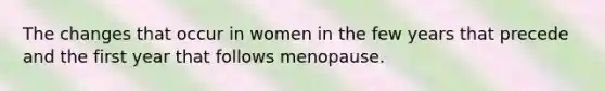 The changes that occur in women in the few years that precede and the first year that follows menopause.