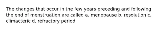 The changes that occur in the few years preceding and following the end of menstruation are called a. menopause b. resolution c. climacteric d. refractory period