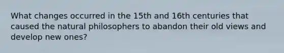 What changes occurred in the 15th and 16th centuries that caused the natural philosophers to abandon their old views and develop new ones?