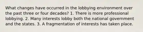 What changes have occurred in the lobbying environment over the past three or four decades? 1. There is more professional lobbying. 2. Many interests lobby both the national government and the states. 3. A fragmentation of interests has taken place.