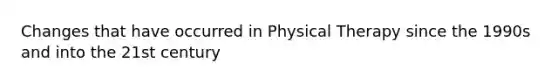 Changes that have occurred in Physical Therapy since the 1990s and into the 21st century