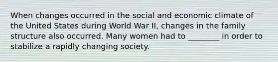 When changes occurred in the social and economic climate of the United States during World War II, changes in the family structure also occurred. Many women had to ________ in order to stabilize a rapidly changing society.