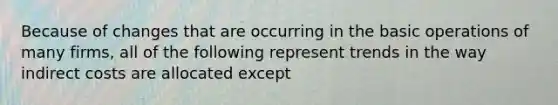 Because of changes that are occurring in the basic operations of many firms, all of the following represent trends in the way indirect costs are allocated except