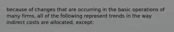 because of changes that are occurring in the basic operations of many firms, all of the following represent trends in the way indirect costs are allocated, except: