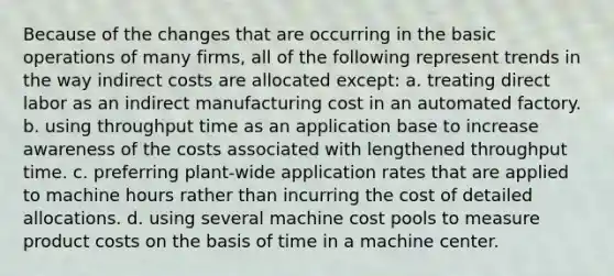 Because of the changes that are occurring in the basic operations of many firms, all of the following represent trends in the way indirect costs are allocated except: a. treating direct labor as an indirect manufacturing cost in an automated factory. b. using throughput time as an application base to increase awareness of the costs associated with lengthened throughput time. c. preferring plant-wide application rates that are applied to machine hours rather than incurring the cost of detailed allocations. d. using several machine cost pools to measure product costs on the basis of time in a machine center.