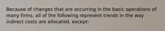 Because of changes that are occurring in the <a href='https://www.questionai.com/knowledge/kbaEFzTCVe-basic-operations' class='anchor-knowledge'>basic operations</a> of many firms, all of the following represent trends in the way indirect costs are allocated, except: