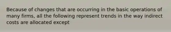 Because of changes that are occurring in the basic operations of many firms, all the following represent trends in the way indirect costs are allocated except