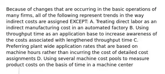 Because of changes that are occurring in the <a href='https://www.questionai.com/knowledge/kbaEFzTCVe-basic-operations' class='anchor-knowledge'>basic operations</a> of many firms, all of the following represent trends in the way indirect costs are assigned EXCEPT: A. Treating direct labor as an indirect manufacturing cost in an automated factory B. Using throughput time as an application base to increase awareness of the costs associated with lengthened throughput time C. Preferring plant wide application rates that are based on machine hours rather than incurring the cost of detailed cost assignments D. Using several machine cost pools to measure product costs on the basis of time in a machine center