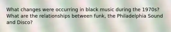 What changes were occurring in black music during the 1970s? What are the relationships between funk, the Philadelphia Sound and Disco?