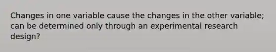 Changes in one variable cause the changes in the other variable; can be determined only through an experimental research design?