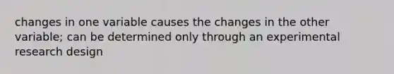 changes in one variable causes the changes in the other variable; can be determined only through an experimental research design