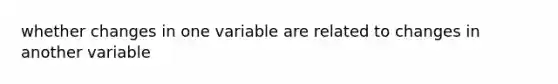 whether changes in one variable are related to changes in another variable