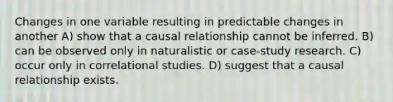 Changes in one variable resulting in predictable changes in another A) show that a causal relationship cannot be inferred. B) can be observed only in naturalistic or case-study research. C) occur only in correlational studies. D) suggest that a causal relationship exists.