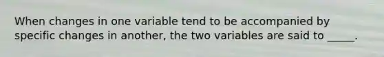 When changes in one variable tend to be accompanied by specific changes in another, the two variables are said to _____.