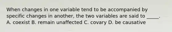 When changes in one variable tend to be accompanied by specific changes in another, the two variables are said to _____. A. coexist B. remain unaffected C. covary D. be causative