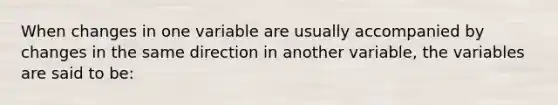 When changes in one variable are usually accompanied by changes in the same direction in another variable, the variables are said to be:​